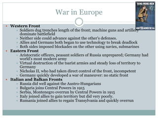 War in Europe
 Western Front
 Soldiers dug trenches length of the front; machine guns and artillery
dominate battlefield
 Neither side could advance against the other's defenses.
 Allies and Germans both began to use technology to break deadlock
 Both sides imposed blockades on the other using navies, submarines
 Eastern Front
 Aristocratic officers, peasant soldiers of Russia unprepared; Germany had
world’s most modern army
 Virtual destruction of the tsarist armies and steady loss of territory to
Germany
 Nicholas II, who had taken direct control of the front, incompetent
 Germany quickly developed a war of maneuver: no static front
 Italian and Balkan Fronts
 Russia did well against the Austro-Hungarians
 Bulgaria joins Central Powers in 1915
 Serbia, Montenegro overrun by Central Powers in 1915
 Italy joined allies to gain territory but did very poorly.
 Rumania joined allies to regain Transylvania and quickly overrun
 