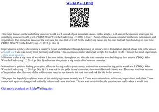 World War I DBQ
This paper focuses on the underlying causes of world war I instead of just immediate causes. In this article, I will answer the question what were the
underlying causes of world war I. ("DBQ: What Were the Underlying ...", 2010, p. Doc 1) Some of these causes consist of militarism, nationalism, and
imperialism. The immediate causes of the war were the ones that set it off but the underlying causes are the ones that had been building up over time.
("DBQ: What Were the Underlying ...", 2010, p. Doc 1)
Imperialism is a policy of extending a country's power and influence through diplomacy or military force. Imperialism played a huge role in the causes
of world war I and was mostly from Germany and Serbia. This also means smaller states had to fight for freedom or life. Through this most imperialists
...show more content...
Militarism is also a big cause of world war I, because before, throughout, and after the war countries were building up their armies. ("DBQ: What
Were the Underlying ...", 2010, p. Doc 1) militarism also played a big part in allies between countries.
Nationalism is patriotic feeling, principles, efforts or having pride in your country. nationalism was another big part in world war I. ("DBQ: What
Were the Underlying ...", 2010, p. Doc 1) If it was not for the pride in one's countries, there would be total chaotic war. There was total war because
of imperialism also. Because of this soldiers were ready to run towards the front lines and risk his life for his country.
This paper has hopefully explained some of the underlying causes in world war I. These were nationalism, militarism, imperialism, and allies. These
causes built up over a long period to finally lash out and cause total war. The war was inevitable but the question was really when it would lash
Get more content on HelpWriting.net
 