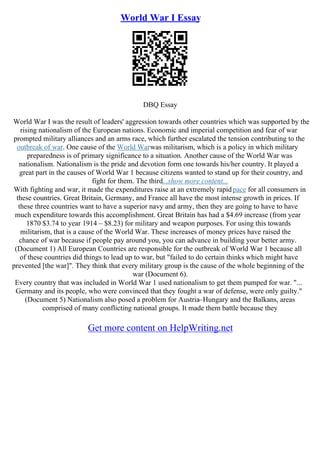 World War I Essay
DBQ Essay
World War I was the result of leaders' aggression towards other countries which was supported by the
rising nationalism of the European nations. Economic and imperial competition and fear of war
prompted military alliances and an arms race, which further escalated the tension contributing to the
outbreak of war. One cause of the World Warwas militarism, which is a policy in which military
preparedness is of primary significance to a situation. Another cause of the World War was
nationalism. Nationalism is the pride and devotion form one towards his/her country. It played a
great part in the causes of World War 1 because citizens wanted to stand up for their country, and
fight for them. The third...show more content...
With fighting and war, it made the expenditures raise at an extremely rapidpace for all consumers in
these countries. Great Britain, Germany, and France all have the most intense growth in prices. If
these three countries want to have a superior navy and army, then they are going to have to have
much expenditure towards this accomplishment. Great Britain has had a $4.69 increase (from year
1870 $3.74 to year 1914 – $8.23) for military and weapon purposes. For using this towards
militarism, that is a cause of the World War. These increases of money prices have raised the
chance of war because if people pay around you, you can advance in building your better army.
(Document 1) All European Countries are responsible for the outbreak of World War 1 because all
of these countries did things to lead up to war, but "failed to do certain thinks which might have
prevented [the war]". They think that every military group is the cause of the whole beginning of the
war (Document 6).
Every country that was included in World War 1 used nationalism to get them pumped for war. "...
Germany and its people, who were convinced that they fought a war of defense, were only guilty."
(Document 5) Nationalism also posed a problem for Austria–Hungary and the Balkans, areas
comprised of many conflicting national groups. It made them battle because they
Get more content on HelpWriting.net
 
