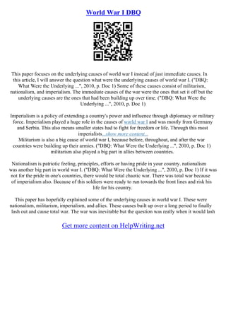 World War I DBQ
This paper focuses on the underlying causes of world war I instead of just immediate causes. In
this article, I will answer the question what were the underlying causes of world war I. ("DBQ:
What Were the Underlying ...", 2010, p. Doc 1) Some of these causes consist of militarism,
nationalism, and imperialism. The immediate causes of the war were the ones that set it off but the
underlying causes are the ones that had been building up over time. ("DBQ: What Were the
Underlying ...", 2010, p. Doc 1)
Imperialism is a policy of extending a country's power and influence through diplomacy or military
force. Imperialism played a huge role in the causes of world war I and was mostly from Germany
and Serbia. This also means smaller states had to fight for freedom or life. Through this most
imperialists...show more content...
Militarism is also a big cause of world war I, because before, throughout, and after the war
countries were building up their armies. ("DBQ: What Were the Underlying ...", 2010, p. Doc 1)
militarism also played a big part in allies between countries.
Nationalism is patriotic feeling, principles, efforts or having pride in your country. nationalism
was another big part in world war I. ("DBQ: What Were the Underlying ...", 2010, p. Doc 1) If it was
not for the pride in one's countries, there would be total chaotic war. There was total war because
of imperialism also. Because of this soldiers were ready to run towards the front lines and risk his
life for his country.
This paper has hopefully explained some of the underlying causes in world war I. These were
nationalism, militarism, imperialism, and allies. These causes built up over a long period to finally
lash out and cause total war. The war was inevitable but the question was really when it would lash
Get more content on HelpWriting.net
 