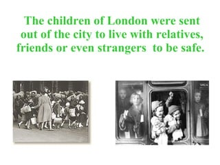 The children of London were sent out of the city to live with relatives, friends or even strangers  to be safe.   