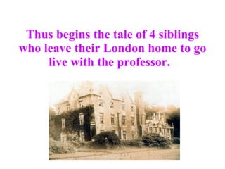 Thus begins the tale of 4 siblings who leave their London home to go live with the professor.   