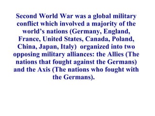 Second World War was a global military conflict which involved a majority of the world’s nations (Germany, England, France, United States, Canada, Poland, China, Japan, Italy)  organized into two opposing military alliances: the Allies (The nations that fought against the Germans) and the Axis (The nations who fought with the Germans).   
