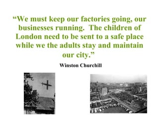 “ We must keep our factories going, our businesses running.  The children of London need to be sent to a safe place while we the adults stay and maintain our city.”     Winston Churchill 