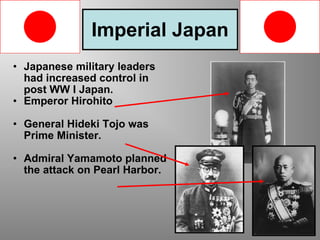 Imperial Japan Japanese military leaders had increased control in post WW I Japan. Emperor Hirohito  General Hideki Tojo was Prime Minister. Admiral Yamamoto planned the attack on Pearl Harbor. 