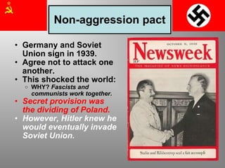Non-aggression pact Germany and Soviet Union sign in 1939. Agree not to attack one another. This shocked the world: WHY?  Fascists and communists work together . Secret provision was the dividing of Poland. However, Hitler knew he would eventually invade Soviet Union. 
