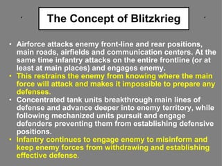 The Concept of Blitzkrieg Airforce attacks enemy front-line and rear positions, main roads, airfields and communication centers. At the same time infantry attacks on the entire frontline (or at least at main places) and engages enemy.  This restrains the enemy from knowing where the main force will attack and makes it impossible to prepare any defenses. Concentrated tank units breakthrough main lines of defense and advance deeper into enemy territory, while following mechanized units pursuit and engage defenders preventing them from establishing defensive positions.  Infantry continues to engage enemy to misinform and keep enemy forces from withdrawing and establishing effective defense . 