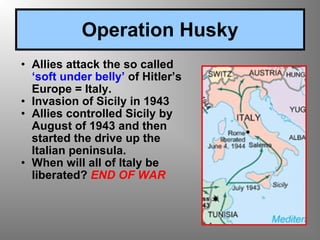 Allies attack the so called  ‘soft under belly’  of Hitler’s Europe = Italy. Invasion of Sicily in 1943 Allies controlled Sicily by August of 1943 and then started the drive up the Italian peninsula. When will all of Italy be liberated?  END OF WAR Operation Husky 