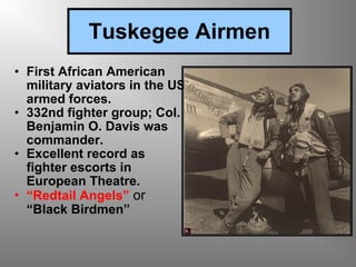 Tuskegee Airmen First African American military aviators in the US armed forces. 332nd fighter group; Col. Benjamin O. Davis was commander. Excellent record as fighter escorts in European Theatre. “ Redtail Angels”  or  “Black Birdmen” 