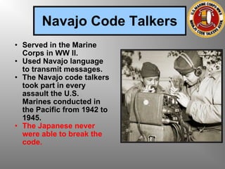 Navajo Code Talkers Served in the Marine Corps in WW II. Used Navajo language to transmit messages. The Navajo code talkers took part in every assault the U.S. Marines conducted in the Pacific from 1942 to 1945.  The Japanese never were able to break the code. 