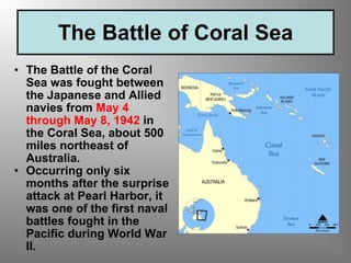 The Battle of Coral Sea The Battle of the Coral Sea was fought between the Japanese and Allied navies from  May 4 through May 8, 1942  in the Coral Sea, about 500 miles northeast of Australia.   Occurring only six months after the surprise attack at Pearl Harbor, it was one of the first naval battles fought in the Pacific during World War II.   