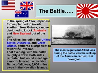The Battle….. In the spring of 1942, Japanese forces planned to invade southern New Guinea, a move designed to knock  Australia  and  New Zealand  out of the war.   The Allies, including the  United States, Australia , and  Great Britain , gathered a large fleet to thwart the invasion.   That evening, with the battle roughly a draw, both sides retreated but would meet again a month later at the decisive Battle of Midway, 3,000 miles away in the Hawaiian Islands .  The most significant Allied loss during the battle was the sinking of the American carrier,  USS Lexington .   
