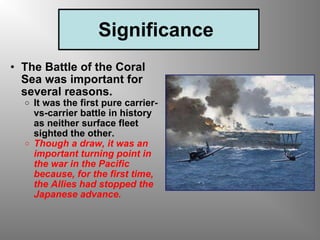 Significance  The Battle of the Coral Sea was important for several reasons.  It was the first pure carrier-vs-carrier battle in history as neither surface fleet sighted the other.   Though a draw, it was an important turning point in the war in the Pacific because, for the first time, the Allies had stopped the Japanese advance.   