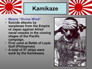 Kamikaze Means “Divine Wind” Suicide attacks by warplanes from the Empire of Japan against Allied naval vessels in the closing stages of the Pacific campaign. First used at Battle of Leyte Gulf (Philippines) A total of 57 ships were sunk by the Kamikazes. 