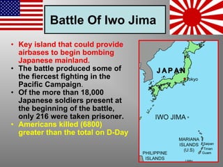 Battle Of Iwo Jima   Key island that could provide airbases to begin bombing Japanese mainland. The battle produced some of the fiercest fighting in the Pacific Campaign . Of the more than 18,000 Japanese soldiers present at the beginning of the battle, only 216 were taken prisoner. Americans killed (6800) greater than the total on D-Day   