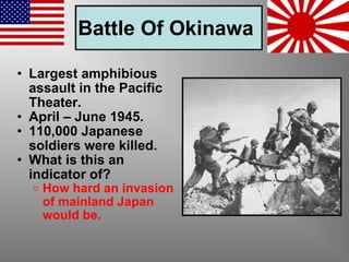 Battle Of Okinawa   Largest amphibious assault in the Pacific Theater. April – June 1945. 110,000 Japanese soldiers were killed. What is this an indicator of? How hard an invasion of mainland Japan would be. 