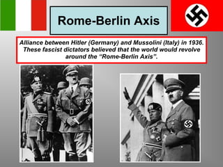 Rome-Berlin Axis Alliance between Hitler (Germany) and Mussolini (Italy) in 1936. These fascist dictators believed that the world would revolve around the “Rome-Berlin Axis”. 
