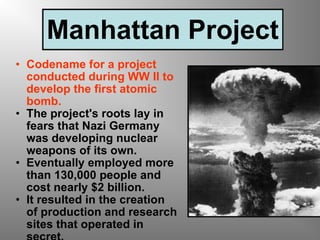 Manhattan Project Codename for a project conducted during WW II to develop the first atomic bomb. The project's roots lay in fears that Nazi Germany was developing nuclear weapons of its own.  Eventually employed more than 130,000 people and cost nearly $2 billion.  It resulted in the creation of production and research sites that operated in secret. 