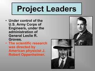 Project Leaders Under control of the U.S. Army Corps of Engineers, under the administration of General Leslie R. Groves.  The scientific research was directed by American physicist J. Robert Oppenheimer.   
