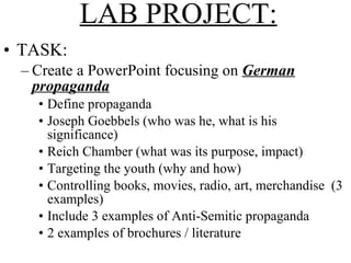 LAB PROJECT: TASK: Create a PowerPoint focusing on  German propaganda Define propaganda Joseph Goebbels (who was he, what is his significance) Reich Chamber (what was its purpose, impact) Targeting the youth (why and how) Controlling books, movies, radio, art, merchandise  (3 examples) Include 3 examples of Anti-Semitic propaganda 2 examples of brochures / literature 