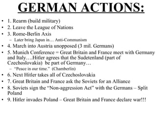 GERMAN ACTIONS: 1. Rearm (build military) 2. Leave the League of Nations 3. Rome-Berlin Axis Later bring Japan in… Anti-Communism 4. March into Austria unopposed (3 mil. Germans) 5. Munich Conference = Great Britain and France meet with Germany and Italy….Hitler agrees that the Sudetenland (part of Czechoslovakia)  be part of Germany… “ Peace in our time.”  (Chamberlin) 6. Next Hitler takes all of Czechoslovakia 7. Great Britain and France ask the Soviets for an Alliance 8. Soviets sign the “Non-aggression Act” with the Germans – Split Poland 9. Hitler invades Poland – Great Britain and France declare war!!! 