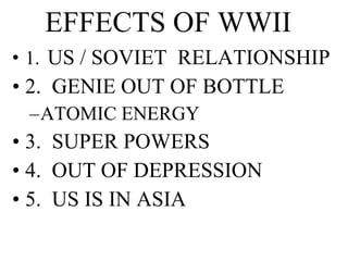 EFFECTS OF WWII 1.   US / SOVIET  RELATIONSHIP 2.  GENIE OUT OF BOTTLE ATOMIC ENERGY 3.  SUPER POWERS 4.  OUT OF DEPRESSION 5.  US IS IN ASIA 