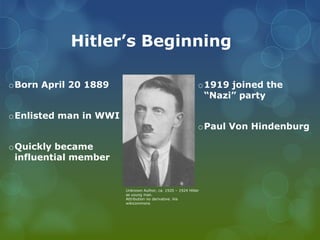         Hitler’s BeginningBorn April 20 1889Enlisted man in WWIQuickly became influential member1919 joined the “Nazi” partyPaul Von HindenburgUnknown Author, ca. 1920 – 1924 Hitler as young man.Attribution no derivative. Via wikicommons