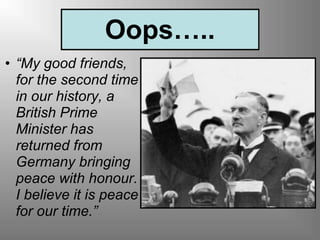 Oops…..
• “My good friends,
for the second time
in our history, a
British Prime
Minister has
returned from
Germany bringing
peace with honour.
I believe it is peace
for our time.”
 
