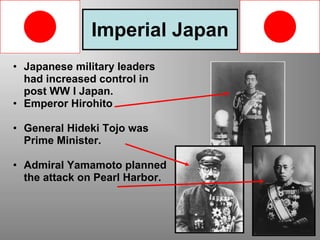 Imperial Japan
• Japanese military leaders
had increased control in
post WW I Japan.
• Emperor Hirohito
• General Hideki Tojo was
Prime Minister.
• Admiral Yamamoto planned
the attack on Pearl Harbor.
 