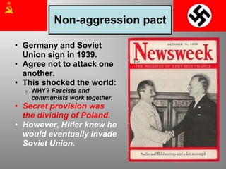 Non-aggression pact
• Germany and Soviet
Union sign in 1939.
• Agree not to attack one
another.
• This shocked the world:
o WHY? Fascists and
communists work together.
• Secret provision was
the dividing of Poland.
• However, Hitler knew he
would eventually invade
Soviet Union.
 
