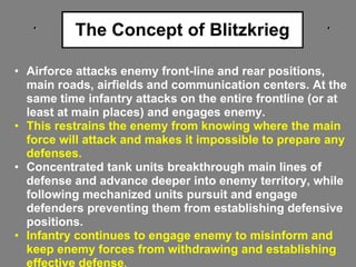 The Concept of Blitzkrieg
• Airforce attacks enemy front-line and rear positions,
main roads, airfields and communication centers. At the
same time infantry attacks on the entire frontline (or at
least at main places) and engages enemy.
• This restrains the enemy from knowing where the main
force will attack and makes it impossible to prepare any
defenses.
• Concentrated tank units breakthrough main lines of
defense and advance deeper into enemy territory, while
following mechanized units pursuit and engage
defenders preventing them from establishing defensive
positions.
• Infantry continues to engage enemy to misinform and
keep enemy forces from withdrawing and establishing
effective defense.
 
