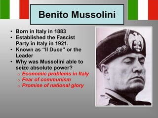 Benito Mussolini
• Born in Italy in 1883
• Established the Fascist
Party in Italy in 1921.
• Known as “Il Duce” or the
Leader
• Why was Mussolini able to
seize absolute power?
o Economic problems in Italy
o Fear of communism
o Promise of national glory
 