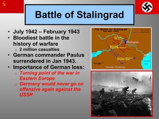 Battle of Stalingrad
• July 1942 – February 1943
• Bloodiest battle in the
history of warfare
o 2 million casualties
• German commander Paulus
surrendered in Jan 1943.
• Importance of German loss:
o Turning point of the war in
Eastern Europe
o Germany would never go on
offensive again against the
USSR
 