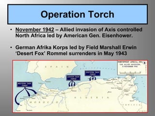 Operation Torch
• November 1942 – Allied invasion of Axis controlled
North Africa led by American Gen. Eisenhower.
• German Afrika Korps led by Field Marshall Erwin
‘Desert Fox’ Rommel surrenders in May 1943
 