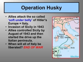 • Allies attack the so called
‘soft under belly’ of Hitler’s
Europe = Italy.
• Invasion of Sicily in 1943
• Allies controlled Sicily by
August of 1943 and then
started the drive up the
Italian peninsula.
• When will all of Italy be
liberated? END OF WAR
Operation Husky
 