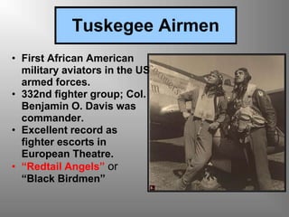 Tuskegee Airmen
• First African American
military aviators in the US
armed forces.
• 332nd fighter group; Col.
Benjamin O. Davis was
commander.
• Excellent record as
fighter escorts in
European Theatre.
• “Redtail Angels” or
“Black Birdmen”
 