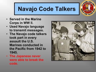 Navajo Code Talkers
• Served in the Marine
Corps in WW II.
• Used Navajo language
to transmit messages.
• The Navajo code talkers
took part in every
assault the U.S.
Marines conducted in
the Pacific from 1942 to
1945.
• The Japanese never
were able to break the
code.
 