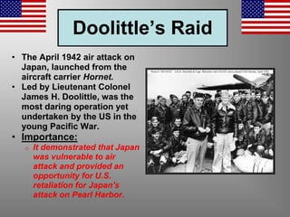 Doolittle’s Raid
• The April 1942 air attack on
Japan, launched from the
aircraft carrier Hornet.
• Led by Lieutenant Colonel
James H. Doolittle, was the
most daring operation yet
undertaken by the US in the
young Pacific War.
• Importance:
o It demonstrated that Japan
was vulnerable to air
attack and provided an
opportunity for U.S.
retaliation for Japan's
attack on Pearl Harbor.
 
