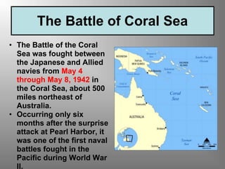 The Battle of Coral Sea
• The Battle of the Coral
Sea was fought between
the Japanese and Allied
navies from May 4
through May 8, 1942 in
the Coral Sea, about 500
miles northeast of
Australia.
• Occurring only six
months after the surprise
attack at Pearl Harbor, it
was one of the first naval
battles fought in the
Pacific during World War
II.
 