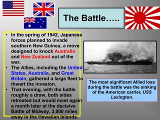 The Battle…..
• In the spring of 1942, Japanese
forces planned to invade
southern New Guinea, a move
designed to knock Australia
and New Zealand out of the
war.
• The Allies, including the United
States, Australia, and Great
Britain, gathered a large fleet to
thwart the invasion.
• That evening, with the battle
roughly a draw, both sides
retreated but would meet again
a month later at the decisive
Battle of Midway, 3,000 miles
away in the Hawaiian Islands.
The most significant Allied loss
during the battle was the sinking
of the American carrier, USS
Lexington.
 