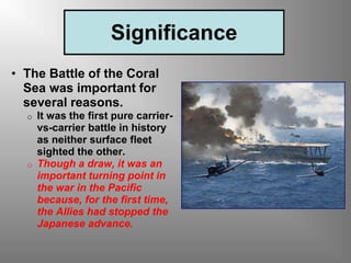 Significance
• The Battle of the Coral
Sea was important for
several reasons.
o It was the first pure carrier-
vs-carrier battle in history
as neither surface fleet
sighted the other.
o Though a draw, it was an
important turning point in
the war in the Pacific
because, for the first time,
the Allies had stopped the
Japanese advance.
 
