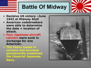 Battle Of Midway
• Decisive US victory –June
1942 at Midway Atoll
• American codebreakers
were able to determine
the date + location of
attack.
• Four Japanese aircraft
carriers were sunk in
exchange for one
American.
• The heavy losses in
carriers and aircrews
permanently weakened
the Imperial Japanese
Navy.
 