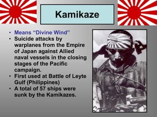 Kamikaze
• Means “Divine Wind”
• Suicide attacks by
warplanes from the Empire
of Japan against Allied
naval vessels in the closing
stages of the Pacific
campaign.
• First used at Battle of Leyte
Gulf (Philippines)
• A total of 57 ships were
sunk by the Kamikazes.
 