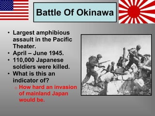 Battle Of Okinawa
• Largest amphibious
assault in the Pacific
Theater.
• April – June 1945.
• 110,000 Japanese
soldiers were killed.
• What is this an
indicator of?
o How hard an invasion
of mainland Japan
would be.
 