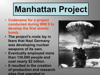 Manhattan Project
• Codename for a project
conducted during WW II to
develop the first atomic
bomb.
• The project's roots lay in
fears that Nazi Germany
was developing nuclear
weapons of its own.
• Eventually employed more
than 130,000 people and
cost nearly $2 billion.
• It resulted in the creation
of production and research
 