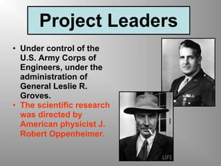 Project Leaders
• Under control of the
U.S. Army Corps of
Engineers, under the
administration of
General Leslie R.
Groves.
• The scientific research
was directed by
American physicist J.
Robert Oppenheimer.
 