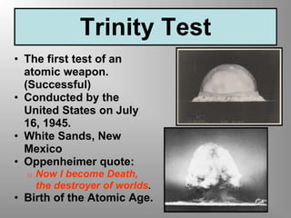Trinity Test
• The first test of an
atomic weapon.
(Successful)
• Conducted by the
United States on July
16, 1945.
• White Sands, New
Mexico
• Oppenheimer quote:
o Now I become Death,
the destroyer of worlds.
• Birth of the Atomic Age.
 