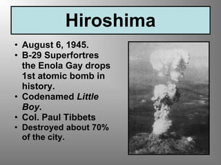 Hiroshima
• August 6, 1945.
• B-29 Superfortres
the Enola Gay drops
1st atomic bomb in
history.
• Codenamed Little
Boy.
• Col. Paul Tibbets
• Destroyed about 70%
of the city.
 