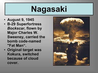 Nagasaki
• August 9, 1945
• B-29 Superfortress
Bockscar, flown by
Major Charles W.
Sweeney, carried the
bomb code-named
"Fat Man“.
• Original target was
Kokura, switched
because of cloud
cover.
 