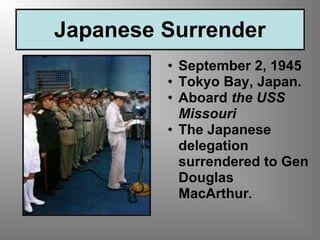 Japanese Surrender
• September 2, 1945
• Tokyo Bay, Japan.
• Aboard the USS
Missouri
• The Japanese
delegation
surrendered to Gen
Douglas
MacArthur.
 